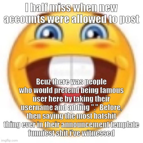 gleeful | I half miss when new accounts were allowed to post; Bcuz there was people who would pretend being famous user here by taking their username and adding "." Before, then saying the most batshit thing ever in their announcement template
funniest shit i've witnessed | image tagged in gleeful | made w/ Imgflip meme maker