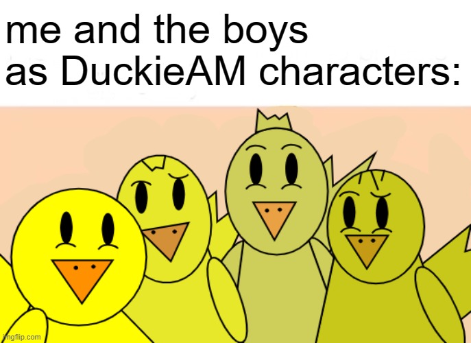 me and the duckies | me and the boys as DuckieAM characters: | image tagged in memes,me and the boys,ducks | made w/ Imgflip meme maker