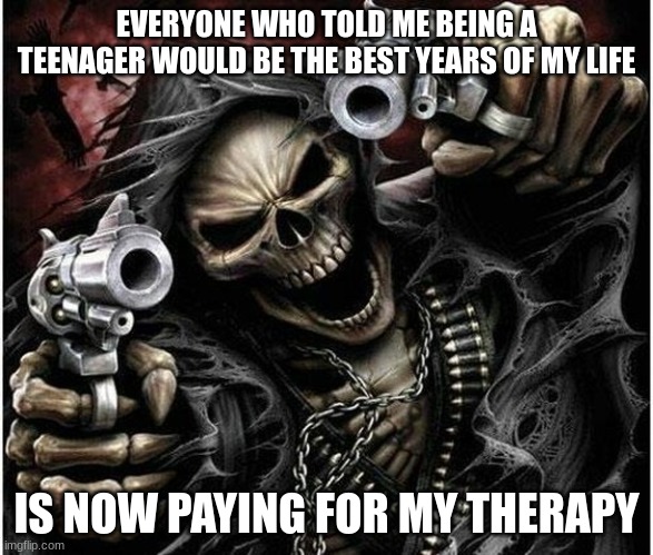 Badass Skeleton | EVERYONE WHO TOLD ME BEING A TEENAGER WOULD BE THE BEST YEARS OF MY LIFE; IS NOW PAYING FOR MY THERAPY | image tagged in badass skeleton | made w/ Imgflip meme maker