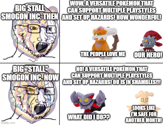 The Gliscor Ban in a Nutshell | WOW, A VERSATILE POKÉMON THAT CAN SUPPORT MULTIPLE PLAYSTYLES AND SET UP HAZARDS! HOW WONDERFUL! BIG STALL SMOGON INC. THEN; OUR HERO! THE PEOPLE LOVE ME; BIG "STALL" SMOGON INC. NOW; NO! A VERSATILE POKÉMON THAT CAN SUPPORT MULTIPLE PLAYSTYLES AND SET UP HAZARDS! OU IS IN SHAMBLES!!! LOOKS LIKE I'M SAFE FOR ANOTHER MONTH! WHAT DID I DO?? | image tagged in soyboy reaction mad cry | made w/ Imgflip meme maker