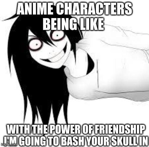 True | ANIME CHARACTERS BEING LIKE; WITH THE POWER OF FRIENDSHIP I'M GOING TO BASH YOUR SKULL IN | image tagged in smiling creepy girl | made w/ Imgflip meme maker