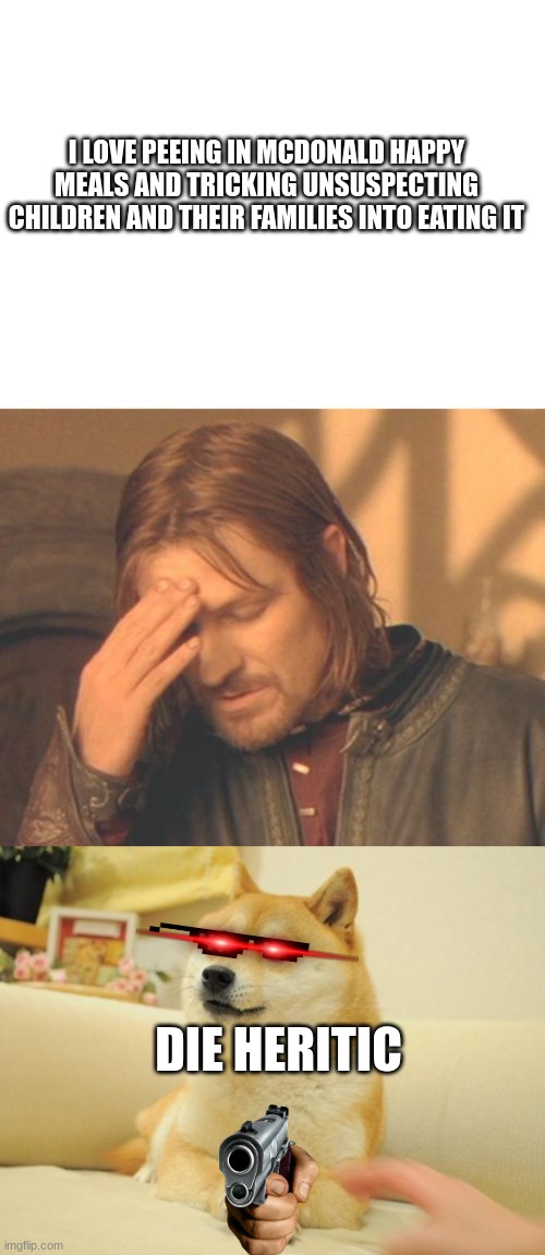 These comments have been popping up and I hate it | I LOVE PEEING IN MCDONALD HAPPY MEALS AND TRICKING UNSUSPECTING CHILDREN AND THEIR FAMILIES INTO EATING IT; DIE HERITIC | image tagged in blank white template,memes,frustrated boromir,doge 2 | made w/ Imgflip meme maker