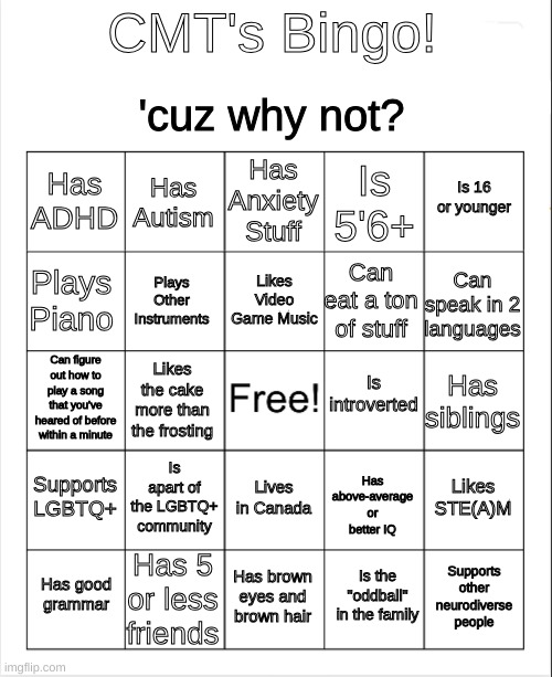 :/ | CMT's Bingo! 'cuz why not? Has Anxiety Stuff; Has Autism; Is 16 or younger; Has ADHD; Is 5'6+; Likes Video Game Music; Plays Piano; Can speak in 2 languages; Can eat a ton of stuff; Plays Other Instruments; Is introverted; Can figure out how to play a song that you've heared of before within a minute; Has siblings; Likes the cake more than the frosting; Is apart of the LGBTQ+ community; Supports LGBTQ+; Has above-average or better IQ; Likes STE(A)M; Lives in Canada; Has 5 or less friends; Has good grammar; Has brown eyes and brown hair; Supports other neurodiverse people; Is the "oddball" in the family | image tagged in blank bingo,fresh memes,meh | made w/ Imgflip meme maker