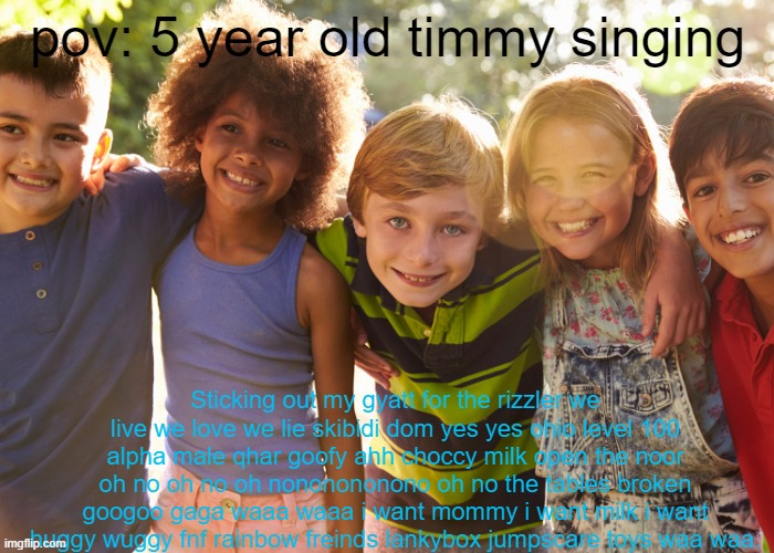 If you sing this in my comments, i will banish you to all the bad streams. | pov: 5 year old timmy singing; Sticking out my gyatt for the rizzler we live we love we lie skibidi dom yes yes ohio level 100 alpha male qhar goofy ahh choccy milk open the noor oh no oh no oh nononononono oh no the tables broken googoo gaga waaa waaa i want mommy i want milk i want huggy wuggy fnf rainbow freinds lankybox jumpscare toys waa waa. | image tagged in timmy,kids,bad memes,lol so funny,memes,front page | made w/ Imgflip meme maker