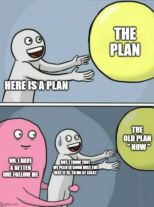 Plan | THE PLAN; HERE IS A PLAN; THE OLD PLAN   " NOW "; NO, I HAVE A BETTER ONE FOLLOW ME; BUT, I THINK THAT MY PLAN IS GOOD JUST THE WAY IT IS, TO ME AT LEAST | image tagged in memes,running away balloon | made w/ Imgflip meme maker