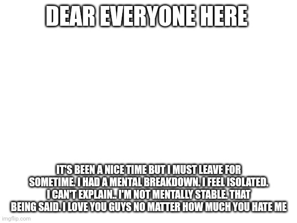 DEAR EVERYONE HERE; IT'S BEEN A NICE TIME BUT I MUST LEAVE FOR SOMETIME. I HAD A MENTAL BREAKDOWN. I FEEL ISOLATED. I CAN'T EXPLAIN.. I'M NOT MENTALLY STABLE. THAT BEING SAID. I LOVE YOU GUYS NO MATTER HOW MUCH YOU HATE ME | made w/ Imgflip meme maker