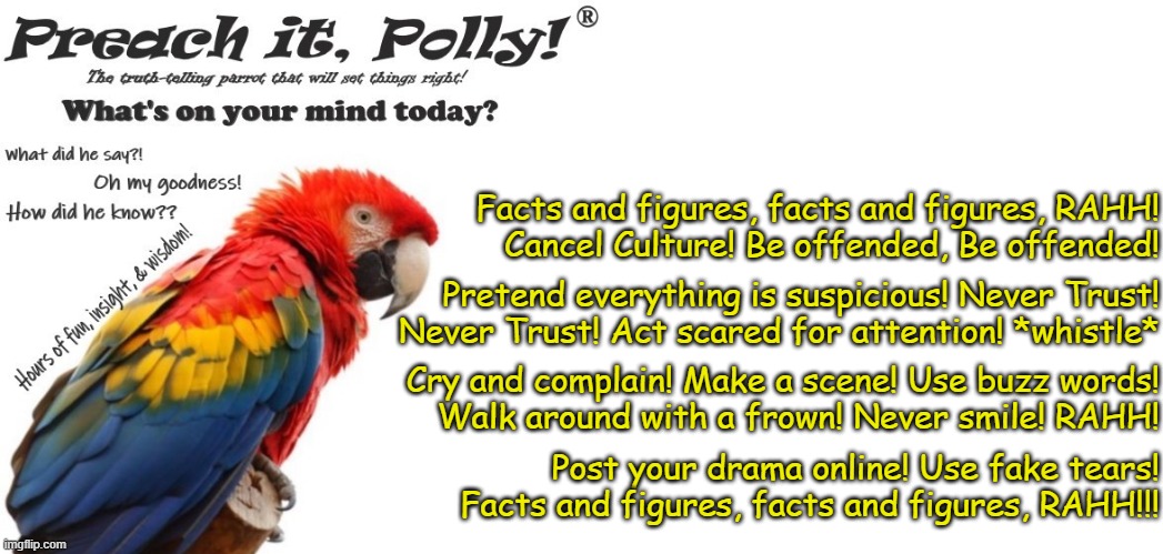 Preach It Polly | Facts and figures, facts and figures, RAHH!
Cancel Culture! Be offended, Be offended! Pretend everything is suspicious! Never Trust!
Never Trust! Act scared for attention! *whistle*; Cry and complain! Make a scene! Use buzz words!
Walk around with a frown! Never smile! RAHH! Post your drama online! Use fake tears!
Facts and figures, facts and figures, RAHH!!! | image tagged in preach it polly | made w/ Imgflip meme maker