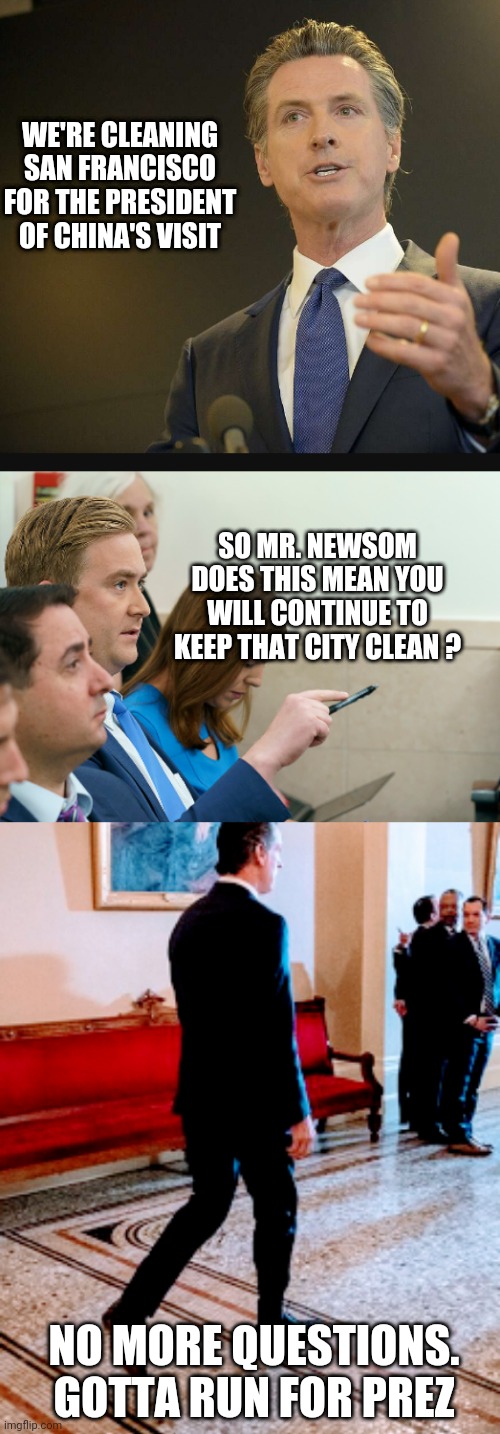 Leaves a mess as usual | WE'RE CLEANING SAN FRANCISCO FOR THE PRESIDENT OF CHINA'S VISIT; SO MR. NEWSOM
DOES THIS MEAN YOU WILL CONTINUE TO KEEP THAT CITY CLEAN ? NO MORE QUESTIONS.
GOTTA RUN FOR PREZ | image tagged in leftists,liberals,democrats,china,communism | made w/ Imgflip meme maker