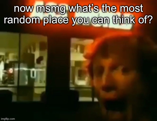 now msmg what’s the most random place you can think of? | made w/ Imgflip meme maker