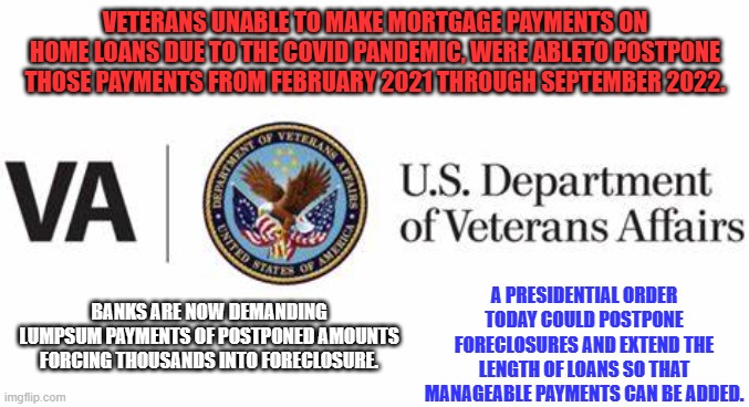 Tell President Biden, "Help Save Heroes Homes." | VETERANS UNABLE TO MAKE MORTGAGE PAYMENTS ON HOME LOANS DUE TO THE COVID PANDEMIC, WERE ABLETO POSTPONE THOSE PAYMENTS FROM FEBRUARY 2021 THROUGH SEPTEMBER 2022. A PRESIDENTIAL ORDER TODAY COULD POSTPONE FORECLOSURES AND EXTEND THE LENGTH OF LOANS SO THAT MANAGEABLE PAYMENTS CAN BE ADDED. BANKS ARE NOW DEMANDING LUMPSUM PAYMENTS OF POSTPONED AMOUNTS FORCING THOUSANDS INTO FORECLOSURE. | image tagged in politics | made w/ Imgflip meme maker