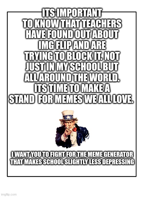 make a stand | ITS IMPORTANT TO KNOW THAT TEACHERS HAVE FOUND OUT ABOUT IMG FLIP AND ARE TRYING TO BLOCK IT. NOT JUST IN MY SCHOOL BUT ALL AROUND THE WORLD. ITS TIME TO MAKE A STAND  FOR MEMES WE ALL LOVE. I WANT YOU TO FIGHT FOR THE MEME GENERATOR THAT MAKES SCHOOL SLIGHTLY LESS DEPRESSING | image tagged in blank template,inspirational,children rights | made w/ Imgflip meme maker