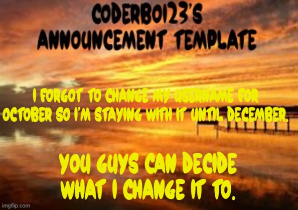 I know none of yall are gonna say something serious | I forgot to change my username for October so I'm staying with it until December. You guys can decide what I change it to. | image tagged in coderboi23 announcement template | made w/ Imgflip meme maker
