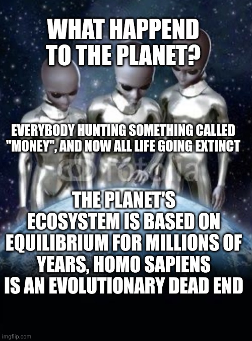 Evolutionary dead end of homo sapiens | WHAT HAPPEND TO THE PLANET? EVERYBODY HUNTING SOMETHING CALLED "MONEY", AND NOW ALL LIFE GOING EXTINCT; THE PLANET'S ECOSYSTEM IS BASED ON EQUILIBRIUM FOR MILLIONS OF YEARS, HOMO SAPIENS IS AN EVOLUTIONARY DEAD END | image tagged in aliens look down on earth | made w/ Imgflip meme maker