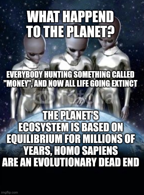 Aliens look down on earth | WHAT HAPPEND TO THE PLANET? EVERYBODY HUNTING SOMETHING CALLED "MONEY", AND NOW ALL LIFE GOING EXTINCT; THE PLANET'S ECOSYSTEM IS BASED ON EQUILIBRIUM FOR MILLIONS OF YEARS, HOMO SAPIENS ARE AN EVOLUTIONARY DEAD END | image tagged in aliens look down on earth | made w/ Imgflip meme maker