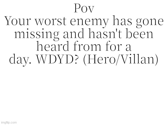 Rules in tags | Pov
Your worst enemy has gone missing and hasn't been heard from for a day. WDYD? (Hero/Villan) | image tagged in no erp,no joke,say what side you are on | made w/ Imgflip meme maker