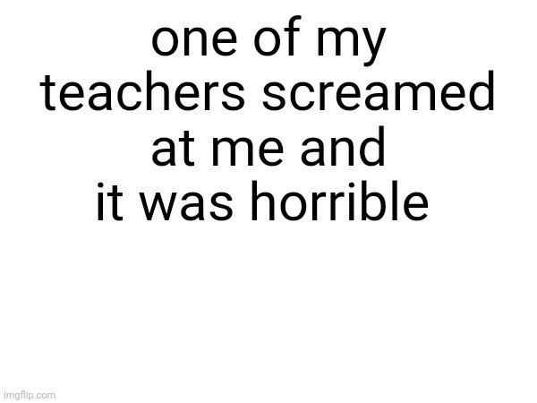rant | one of my teachers screamed at me and it was horrible | made w/ Imgflip meme maker