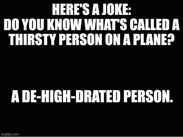 Joke of the century I know | HERE'S A JOKE:
DO YOU KNOW WHAT'S CALLED A THIRSTY PERSON ON A PLANE? A DE-HIGH-DRATED PERSON. | image tagged in joke | made w/ Imgflip meme maker