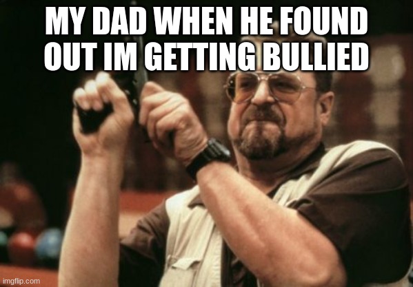 W DAD | MY DAD WHEN HE FOUND OUT IM GETTING BULLIED | image tagged in memes,am i the only one around here | made w/ Imgflip meme maker