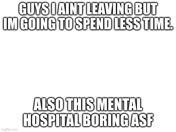 GUYS I AINT LEAVING BUT IM GOING TO SPEND LESS TIME. ALSO THIS MENTAL HOSPITAL BORING ASF | made w/ Imgflip meme maker