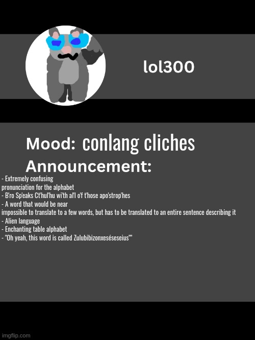 Lol300 announcement template v4 | conlang cliches; - Extremely confusing pronunciation for the alphabet
- B'ro Sp'eaks Ct'hul'hu wi'th al'l o'f t'hose apo'strop'hes
- A word that would be near impossible to translate to a few words, but has to be translated to an entire sentence describing it
- Alien language
- Enchanting table alphabet
- "Oh yeah, this word is called Zulubibizonxeséseseius"" | image tagged in lol300 announcement template v4 thanks conehead | made w/ Imgflip meme maker