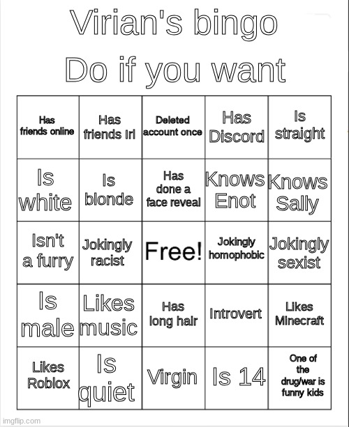 Blank Bingo | Do if you want; Virian's bingo; Deleted account once; Has friends Irl; Is straight; Has friends online; Has Discord; Has done a face reveal; Is white; Knows Sally; Knows Enot; Is blonde; Jokingly homophobic; Isn't a furry; Jokingly sexist; Jokingly racist; Is male; Likes music; Likes Minecraft; Introvert; Has long hair; Is quiet; One of the drug/war is funny kids; Likes Roblox; Virgin; Is 14 | image tagged in blank bingo | made w/ Imgflip meme maker