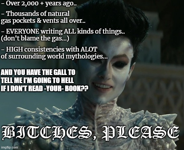 Gozer Says | - Over 2,000 + years ago.. - Thousands of natural gas pockets & vents all over.. - EVERYONE writing ALL kinds of things..
(don't blame the gas...); - HIGH consistencies with ALOT 
of surrounding world mythologies... AND YOU HAVE THE GALL TO 
TELL ME I'M GOING TO HELL
IF I DON'T READ -YOUR- BOOK?? BITCHES, PLEASE | image tagged in gozer says | made w/ Imgflip meme maker