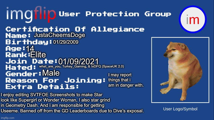 IUPG Certification Of Allegiance | JustaCheemsDoge; 01/29/2009; 14; Elite; 01/09/2021; what_are_you, Turkey_Gaming, & IxDFQ (SpaceUK 2.0); Male; I may report things that i am in danger with. I enjoy editing SVTFOE Screenshots to make Star look like Supergirl or Wonder Woman, I also star grind in Geometry Dash. And i am responsible for getting Useeme. Banned off from the GD Leaderboards due to Dive’s exposal. | image tagged in iupg certification of allegiance | made w/ Imgflip meme maker
