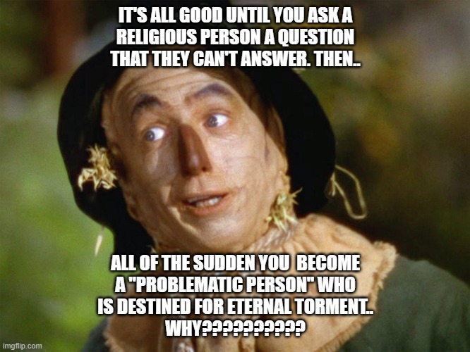 Scarecrow Says | IT'S ALL GOOD UNTIL YOU ASK A
RELIGIOUS PERSON A QUESTION
THAT THEY CAN'T ANSWER. THEN.. ALL OF THE SUDDEN YOU  BECOME
A "PROBLEMATIC PERSON" WHO
IS DESTINED FOR ETERNAL TORMENT..
WHY?????????? | image tagged in scarecrow says | made w/ Imgflip meme maker