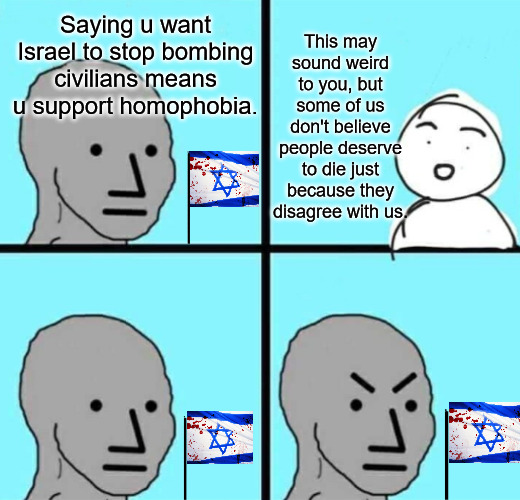 npc | Saying u want Israel to stop bombing civilians means u support homophobia. This may sound weird to you, but some of us don't believe people deserve to die just because they disagree with us. | image tagged in npc,israel,palestine,homophobia,lgbtq | made w/ Imgflip meme maker
