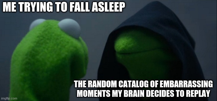 Evil Kermit | ME TRYING TO FALL ASLEEP; THE RANDOM CATALOG OF EMBARRASSING MOMENTS MY BRAIN DECIDES TO REPLAY | image tagged in memes,evil kermit | made w/ Imgflip meme maker