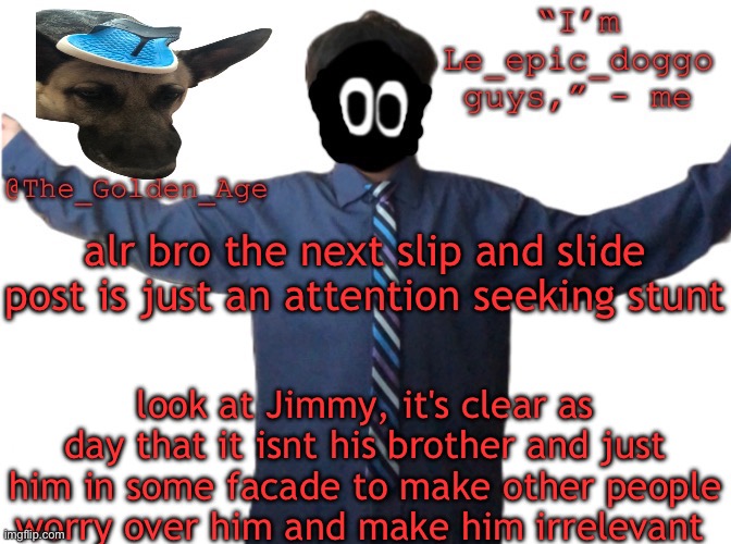 delted's slippa dawg temp (thanks Behapp) | alr bro the next slip and slide post is just an attention seeking stunt; look at Jimmy, it's clear as day that it isnt his brother and just him in some facade to make other people worry over him and make him irrelevant | image tagged in delted's slippa dawg temp thanks behapp | made w/ Imgflip meme maker