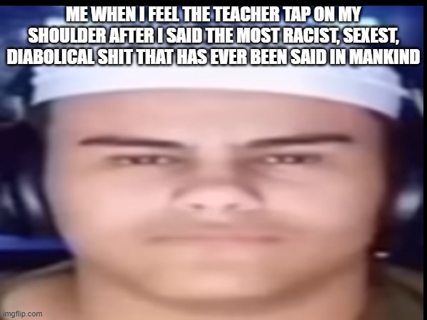Not Again | ME WHEN I FEEL THE TEACHER TAP ON MY SHOULDER AFTER I SAID THE MOST RACIST, SEXEST, DIABOLICAL SHIT THAT HAS EVER BEEN SAID IN MANKIND | image tagged in school meme | made w/ Imgflip meme maker