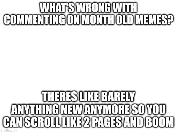 i am confused | WHAT'S WRONG WITH COMMENTING ON MONTH OLD MEMES? THERES LIKE BARELY ANYTHING NEW ANYMORE SO YOU CAN SCROLL LIKE 2 PAGES AND BOOM | image tagged in meme | made w/ Imgflip meme maker