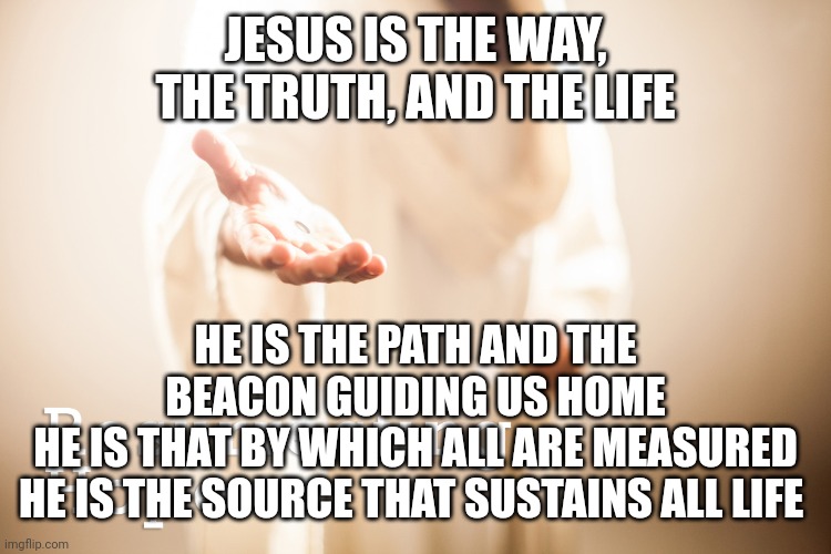 Jesus beckoning | JESUS IS THE WAY, THE TRUTH, AND THE LIFE; HE IS THE PATH AND THE BEACON GUIDING US HOME
HE IS THAT BY WHICH ALL ARE MEASURED
HE IS THE SOURCE THAT SUSTAINS ALL LIFE | image tagged in jesus beckoning | made w/ Imgflip meme maker