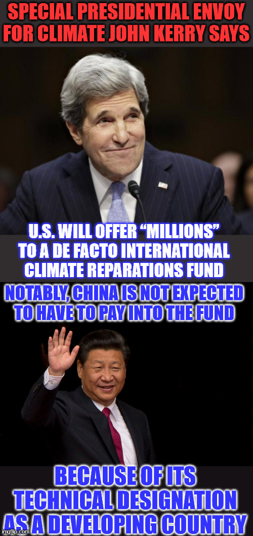 Climate change bs...  they want the US taxpayer to pay... | SPECIAL PRESIDENTIAL ENVOY FOR CLIMATE JOHN KERRY SAYS; U.S. WILL OFFER “MILLIONS” TO A DE FACTO INTERNATIONAL CLIMATE REPARATIONS FUND; NOTABLY, CHINA IS NOT EXPECTED TO HAVE TO PAY INTO THE FUND; BECAUSE OF ITS TECHNICAL DESIGNATION AS A DEVELOPING COUNTRY | image tagged in john kerry smiling,president xi jinping china,climate change,hoax,global warming,blackmail | made w/ Imgflip meme maker