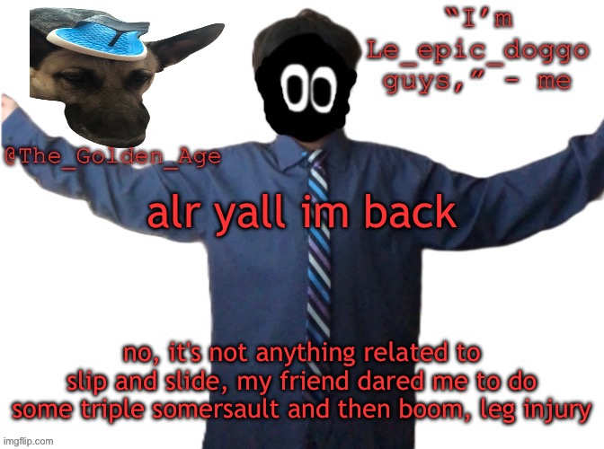 delted's slippa dawg temp (thanks Behapp) | alr yall im back; no, it's not anything related to slip and slide, my friend dared me to do some triple somersault and then boom, leg injury | image tagged in delted's slippa dawg temp thanks behapp | made w/ Imgflip meme maker
