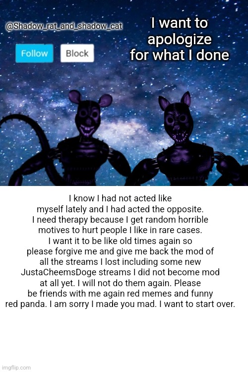 Shadow rat and cat announcement page | I want to apologize for what I done; I know I had not acted like myself lately and I had acted the opposite. I need therapy because I get random horrible motives to hurt people I like in rare cases. I want it to be like old times again so please forgive me and give me back the mod of all the streams I lost including some new JustaCheemsDoge streams I did not become mod at all yet. I will not do them again. Please be friends with me again red memes and funny red panda. I am sorry I made you mad. I want to start over. | image tagged in shadow rat and cat announcement page | made w/ Imgflip meme maker