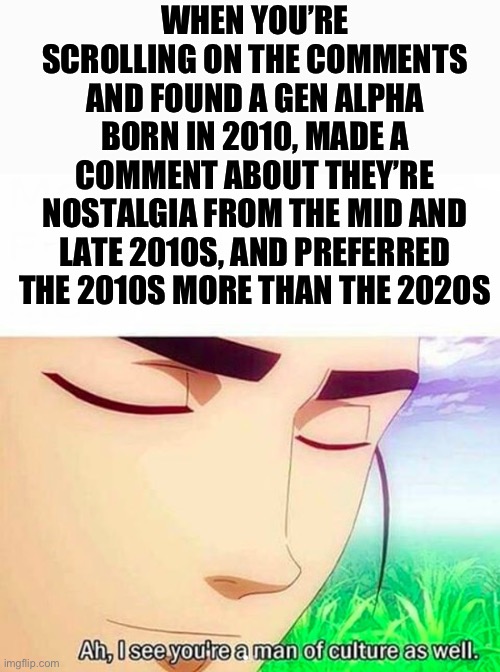 Respect to those alpha’s | WHEN YOU’RE SCROLLING ON THE COMMENTS AND FOUND A GEN ALPHA BORN IN 2010, MADE A COMMENT ABOUT THEY’RE NOSTALGIA FROM THE MID AND LATE 2010S, AND PREFERRED THE 2010S MORE THAN THE 2020S | image tagged in ah i see you are a man of culture as well | made w/ Imgflip meme maker