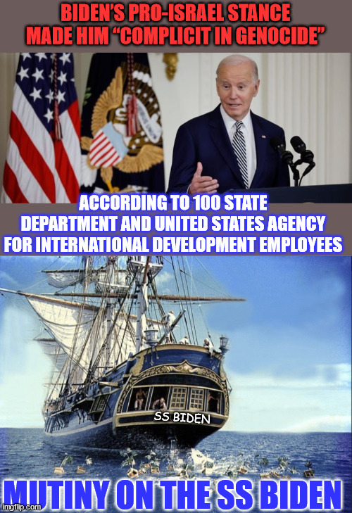 Mutiny on the SS Biden | BIDEN’S PRO-ISRAEL STANCE MADE HIM “COMPLICIT IN GENOCIDE”; ACCORDING TO 100 STATE DEPARTMENT AND UNITED STATES AGENCY FOR INTERNATIONAL DEVELOPMENT EMPLOYEES; SS BIDEN; MUTINY ON THE SS BIDEN | image tagged in mutiny,biden,admin,i love clowns | made w/ Imgflip meme maker