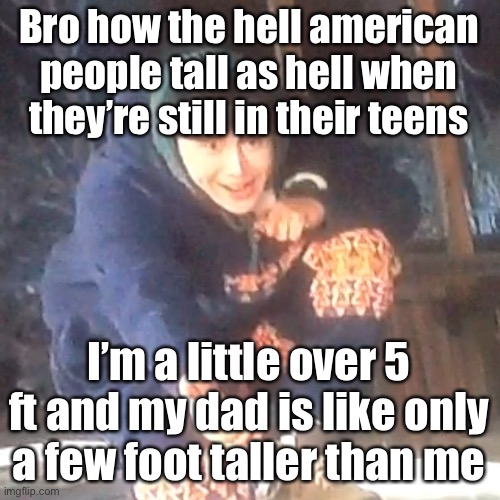 I’m genuinely curious | Bro how the hell american people tall as hell when they’re still in their teens; I’m a little over 5 ft and my dad is like only a few foot taller than me | image tagged in w | made w/ Imgflip meme maker
