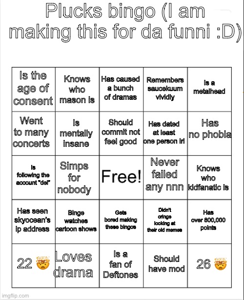 Blank Bingo | Plucks bingo (I am making this for da funni :D); Has caused a bunch of dramas; Knows who mason is; Is a metalhead; Is the age of consent; Remembers saucekuum vividly; Has no phobia; Should commit not feel good; Went to many concerts; Has dated at least one person irl; Is mentally insane; Never failed any nnn; Is following the account “del”; Knows who kidfanatic is; Simps for nobody; Has seen skyocean’s ip address; Binge watches cartoon shows; Has over 800,000 points; Gets bored making these bingos; Didn’t cringe looking at their old memes; Loves drama; 26 🤯; 22 🤯; Is a fan of Deftones; Should have mod | image tagged in blank bingo | made w/ Imgflip meme maker