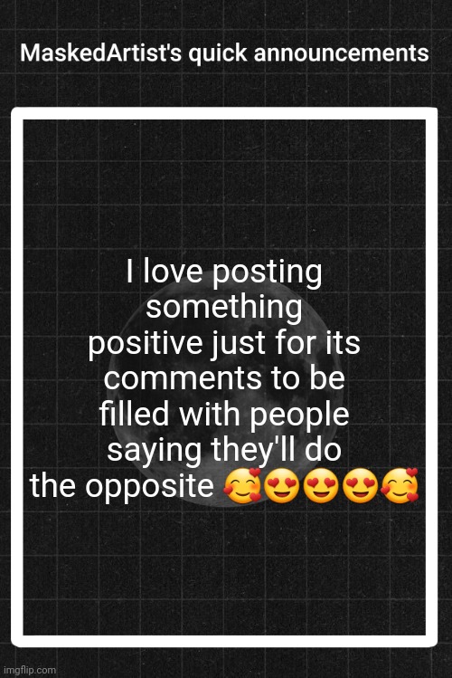 Sarcasm included | I love posting something positive just for its comments to be filled with people saying they'll do the opposite 🥰😍😍😍🥰 | image tagged in anartistwithamask's quick announcements | made w/ Imgflip meme maker