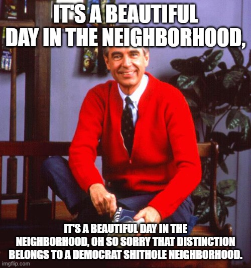 There is no such thing as a Beautiful Neighborhood anymore. only nightmares. | IT'S A BEAUTIFUL DAY IN THE NEIGHBORHOOD, IT'S A BEAUTIFUL DAY IN THE NEIGHBORHOOD, OH SO SORRY THAT DISTINCTION BELONGS TO A DEMOCRAT SHITHOLE NEIGHBORHOOD. | image tagged in mr rogers,neighborhood,democrat | made w/ Imgflip meme maker