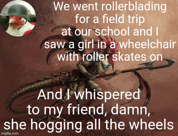 Chicken_Warrior Announcement template | We went rollerblading for a field trip at our school and I saw a girl in a wheelchair with roller skates on; And I whispered to my friend, damn, she hogging all the wheels | image tagged in chicken_warrior announcement template | made w/ Imgflip meme maker
