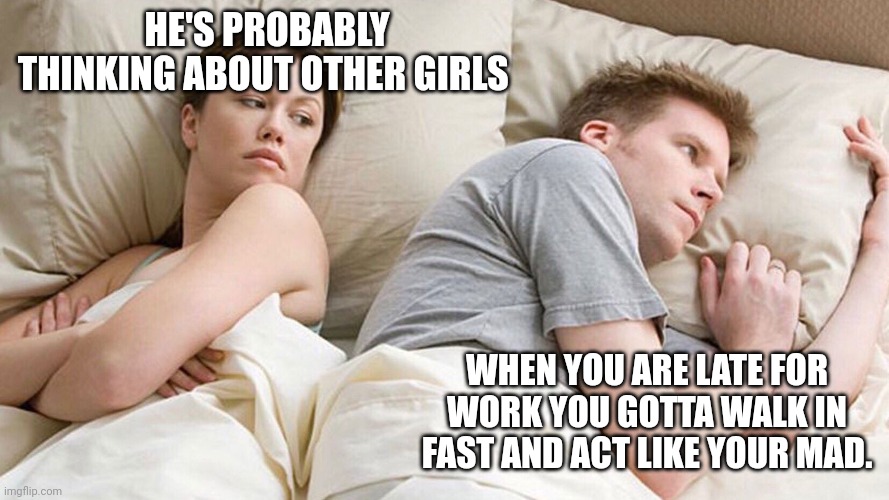 He's probably thinking about girls | HE'S PROBABLY THINKING ABOUT OTHER GIRLS; WHEN YOU ARE LATE FOR WORK YOU GOTTA WALK IN FAST AND ACT LIKE YOUR MAD. | image tagged in he's probably thinking about girls | made w/ Imgflip meme maker