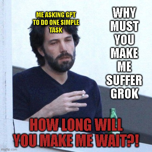 Grok vs GPT | ME ASKING GPT
TO DO ONE SIMPLE
TASK; WHY
MUST
YOU
MAKE
ME
SUFFER
GROK; HOW LONG WILL YOU MAKE ME WAIT?! | image tagged in grok,gpt,chatgpt | made w/ Imgflip meme maker