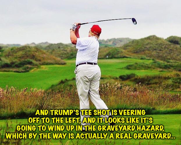 Trump hits into the hazard | AND TRUMP'S TEE SHOT IS VEERING OFF TO THE LEFT, AND IT LOOKS LIKE IT'S GOING TO WIND UP IN THE GRAVEYARD HAZARD, WHICH BY THE WAY IS ACTUAL | image tagged in trump golfing | made w/ Imgflip meme maker