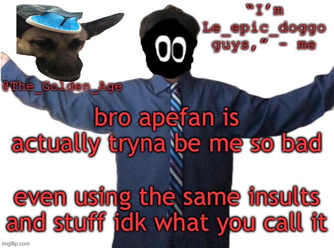 delted's slippa dawg temp (thanks Behapp) | bro apefan is actually tryna be me so bad; even using the same insults and stuff idk what you call it | image tagged in delted's slippa dawg temp thanks behapp | made w/ Imgflip meme maker