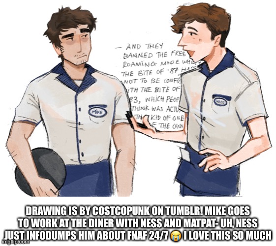 I still haven’t seen the movie but trust me, it’s been spoiled so much I feel like I’ve already seen it lol | DRAWING IS BY COSTCOPUNK ON TUMBLR! MIKE GOES TO WORK AT THE DINER WITH NESS AND MATPAT- UH, NESS JUST INFODUMPS HIM ABOUT FNAF 24/7 😭 I LOVE THIS SO MUCH | image tagged in fnaf,five nights at freddys,matpat,ness,fnaf movie,micheal schmidt | made w/ Imgflip meme maker