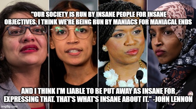 "OUR SOCIETY IS RUN BY INSANE PEOPLE FOR INSANE OBJECTIVES. I THINK WE'RE BEING RUN BY MANIACS FOR MANIACAL ENDS; AND I THINK I'M LIABLE TO BE PUT AWAY AS INSANE FOR EXPRESSING THAT. THAT'S WHAT'S INSANE ABOUT IT." -JOHN LENNON | made w/ Imgflip meme maker